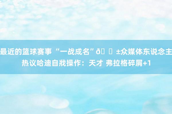 最近的篮球赛事 “一战成名”😱众媒体东说念主热议哈迪自戕操作：天才 弗拉格碎屑+1