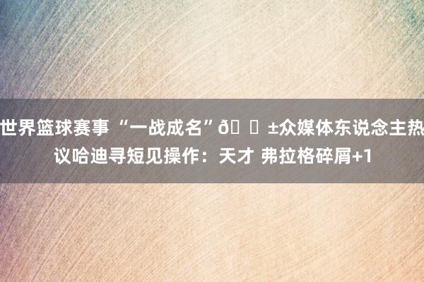 世界篮球赛事 “一战成名”😱众媒体东说念主热议哈迪寻短见操作：天才 弗拉格碎屑+1