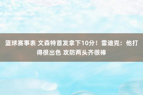 篮球赛事表 文森特首发拿下10分！雷迪克：他打得很出色 攻防两头齐很棒