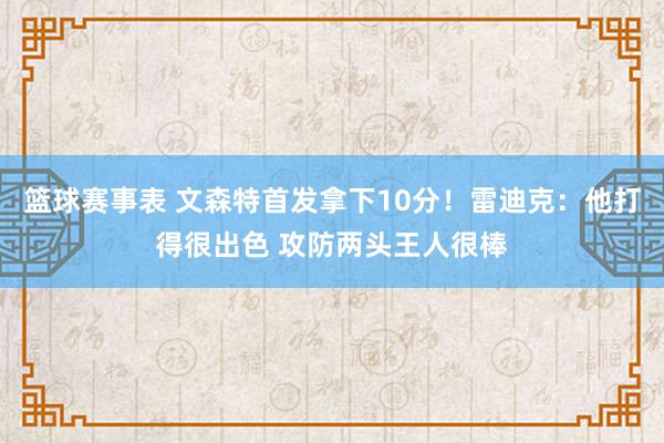 篮球赛事表 文森特首发拿下10分！雷迪克：他打得很出色 攻防两头王人很棒