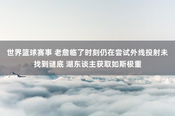 世界篮球赛事 老詹临了时刻仍在尝试外线投射未找到谜底 湖东谈主获取如斯极重