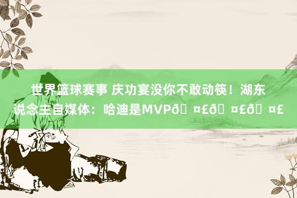 世界篮球赛事 庆功宴没你不敢动筷！湖东说念主自媒体：哈迪是MVP🤣🤣🤣