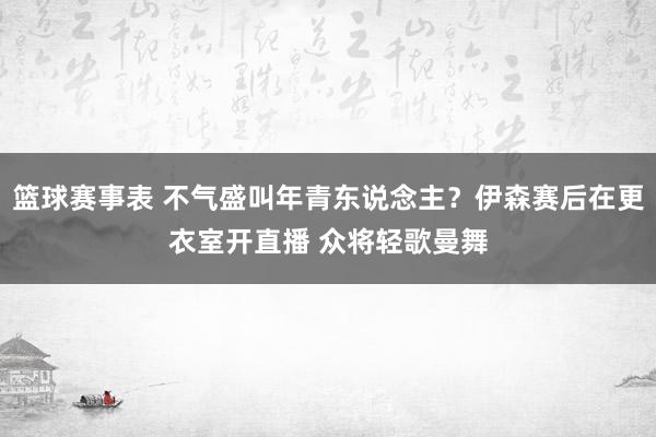 篮球赛事表 不气盛叫年青东说念主？伊森赛后在更衣室开直播 众将轻歌曼舞