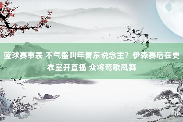 篮球赛事表 不气盛叫年青东说念主？伊森赛后在更衣室开直播 众将鸾歌凤舞