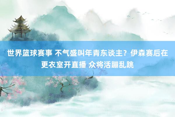 世界篮球赛事 不气盛叫年青东谈主？伊森赛后在更衣室开直播 众将活蹦乱跳