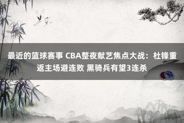 最近的篮球赛事 CBA整夜献艺焦点大战：杜锋重返主场避连败 黑骑兵有望3连杀