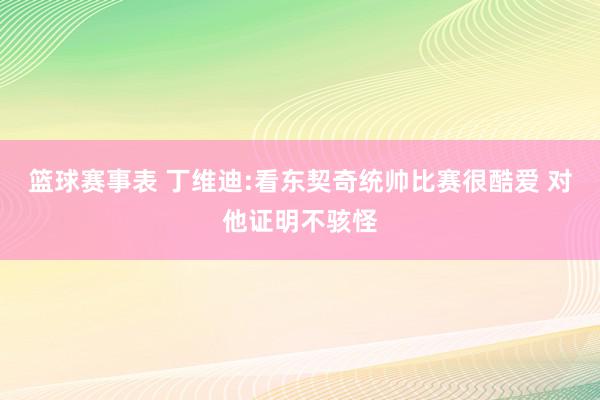 篮球赛事表 丁维迪:看东契奇统帅比赛很酷爱 对他证明不骇怪