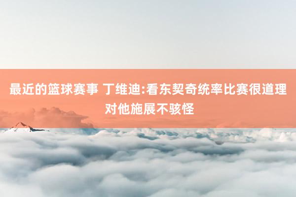 最近的篮球赛事 丁维迪:看东契奇统率比赛很道理 对他施展不骇怪