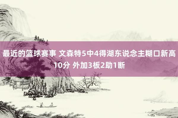 最近的篮球赛事 文森特5中4得湖东说念主糊口新高10分 外加3板2助1断