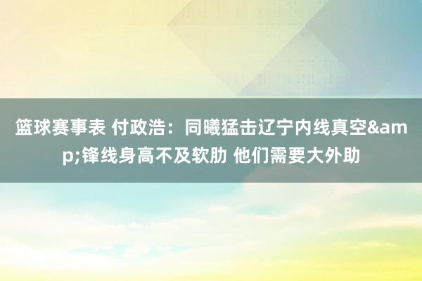 篮球赛事表 付政浩：同曦猛击辽宁内线真空&锋线身高不及软肋 他们需要大外助