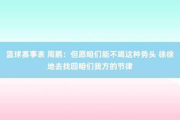 篮球赛事表 周鹏：但愿咱们能不竭这种势头 徐徐地去找回咱们我方的节律