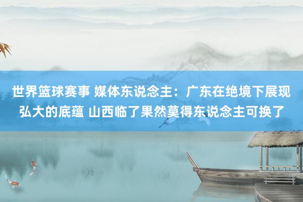 世界篮球赛事 媒体东说念主：广东在绝境下展现弘大的底蕴 山西临了果然莫得东说念主可换了