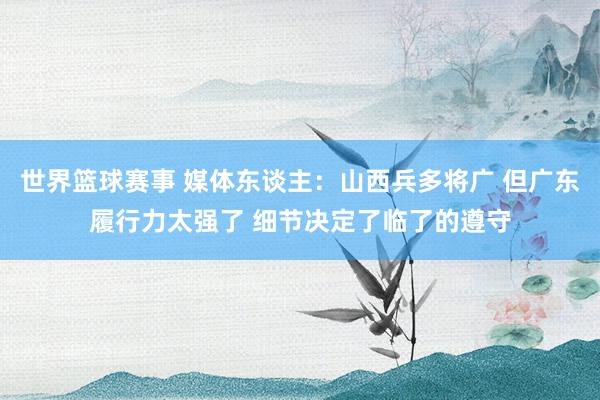 世界篮球赛事 媒体东谈主：山西兵多将广 但广东履行力太强了 细节决定了临了的遵守