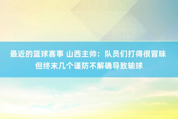 最近的篮球赛事 山西主帅：队员们打得很冒昧 但终末几个谨防不解确导致输球