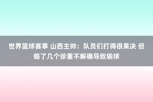 世界篮球赛事 山西主帅：队员们打得很果决 但临了几个珍重不解确导致输球