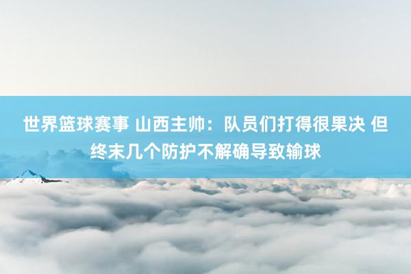 世界篮球赛事 山西主帅：队员们打得很果决 但终末几个防护不解确导致输球