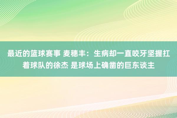 最近的篮球赛事 麦穗丰：生病却一直咬牙坚握扛着球队的徐杰 是球场上确凿的巨东谈主