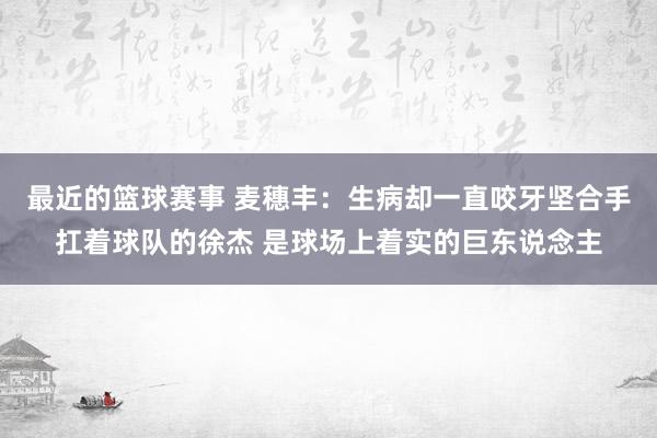 最近的篮球赛事 麦穗丰：生病却一直咬牙坚合手扛着球队的徐杰 是球场上着实的巨东说念主