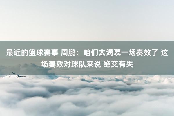 最近的篮球赛事 周鹏：咱们太渴慕一场奏效了 这场奏效对球队来说 绝交有失