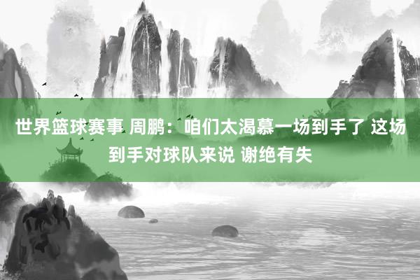 世界篮球赛事 周鹏：咱们太渴慕一场到手了 这场到手对球队来说 谢绝有失