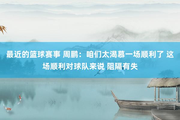 最近的篮球赛事 周鹏：咱们太渴慕一场顺利了 这场顺利对球队来说 阻隔有失