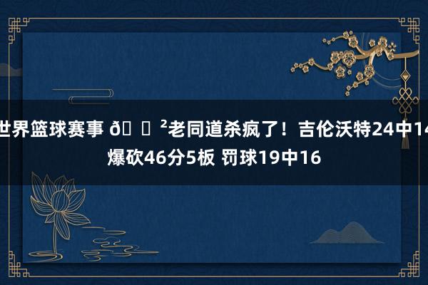 世界篮球赛事 😲老同道杀疯了！吉伦沃特24中14爆砍46分5板 罚球19中16