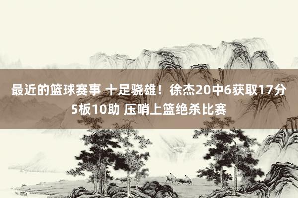 最近的篮球赛事 十足骁雄！徐杰20中6获取17分5板10助 压哨上篮绝杀比赛