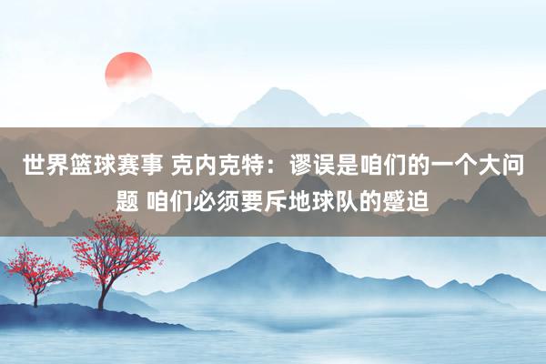 世界篮球赛事 克内克特：谬误是咱们的一个大问题 咱们必须要斥地球队的蹙迫