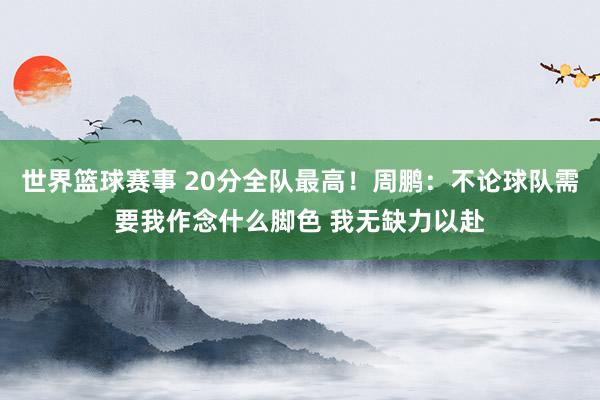 世界篮球赛事 20分全队最高！周鹏：不论球队需要我作念什么脚色 我无缺力以赴