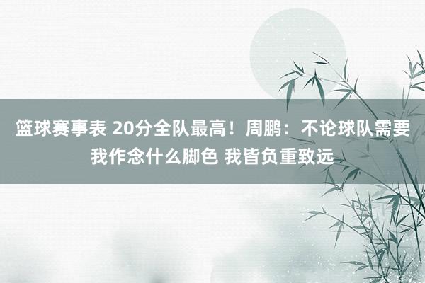 篮球赛事表 20分全队最高！周鹏：不论球队需要我作念什么脚色 我皆负重致远