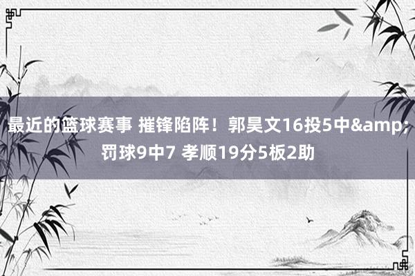 最近的篮球赛事 摧锋陷阵！郭昊文16投5中&罚球9中7 孝顺19分5板2助