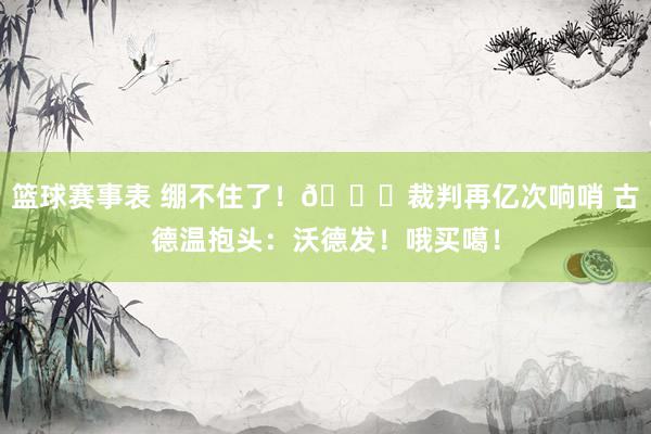 篮球赛事表 绷不住了！😂裁判再亿次响哨 古德温抱头：沃德发！哦买噶！