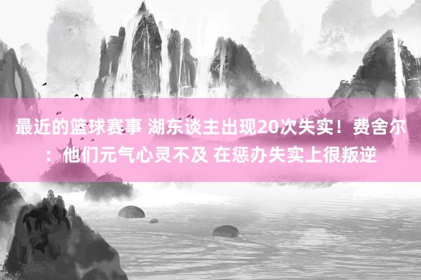 最近的篮球赛事 湖东谈主出现20次失实！费舍尔：他们元气心灵不及 在惩办失实上很叛逆