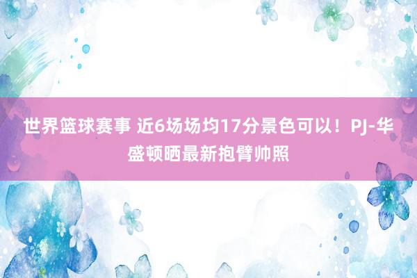 世界篮球赛事 近6场场均17分景色可以！PJ-华盛顿晒最新抱臂帅照