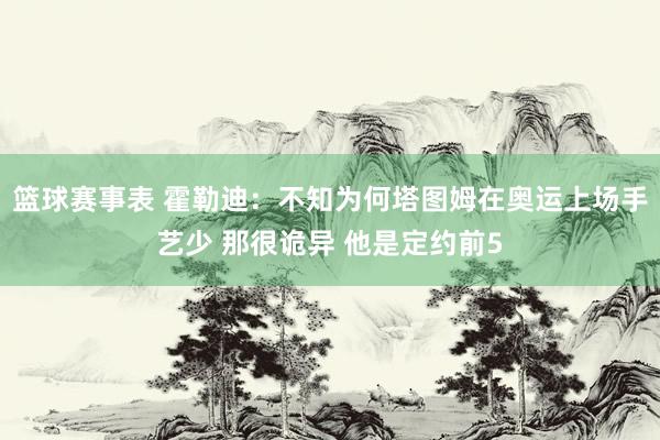 篮球赛事表 霍勒迪：不知为何塔图姆在奥运上场手艺少 那很诡异 他是定约前5