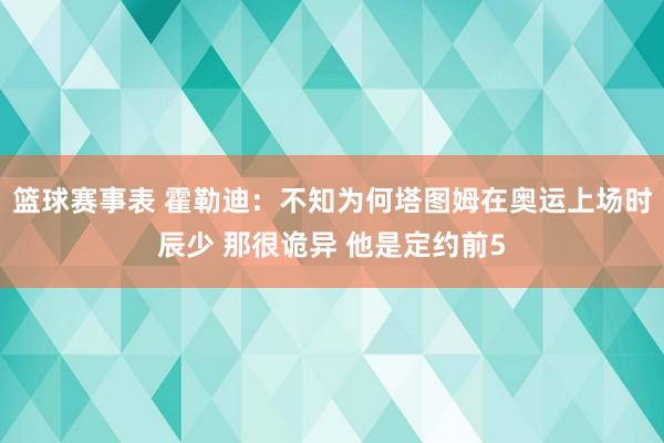 篮球赛事表 霍勒迪：不知为何塔图姆在奥运上场时辰少 那很诡异 他是定约前5