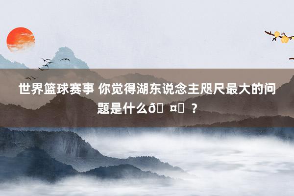 世界篮球赛事 你觉得湖东说念主咫尺最大的问题是什么🤔？