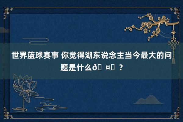 世界篮球赛事 你觉得湖东说念主当今最大的问题是什么🤔？