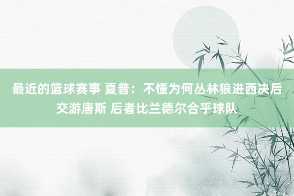 最近的篮球赛事 夏普：不懂为何丛林狼进西决后交游唐斯 后者比兰德尔合乎球队