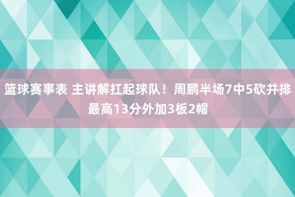 篮球赛事表 主讲解扛起球队！周鹏半场7中5砍并排最高13分外加3板2帽