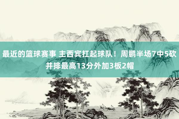 最近的篮球赛事 主西宾扛起球队！周鹏半场7中5砍并排最高13分外加3板2帽