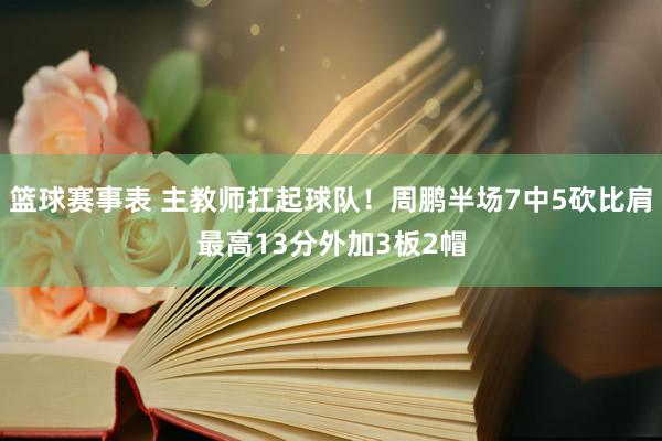 篮球赛事表 主教师扛起球队！周鹏半场7中5砍比肩最高13分外加3板2帽