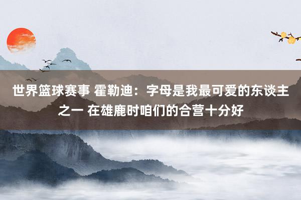 世界篮球赛事 霍勒迪：字母是我最可爱的东谈主之一 在雄鹿时咱们的合营十分好