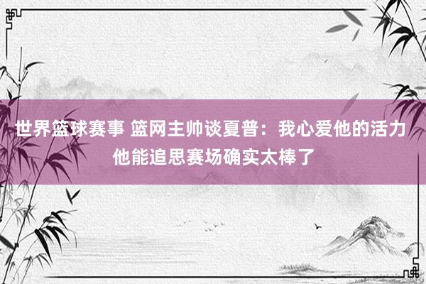 世界篮球赛事 篮网主帅谈夏普：我心爱他的活力 他能追思赛场确实太棒了