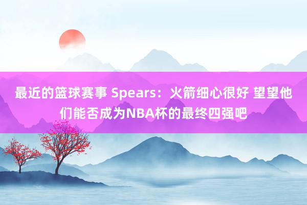 最近的篮球赛事 Spears：火箭细心很好 望望他们能否成为NBA杯的最终四强吧