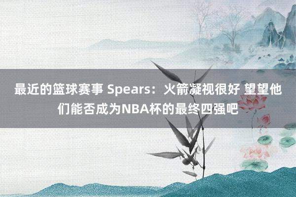 最近的篮球赛事 Spears：火箭凝视很好 望望他们能否成为NBA杯的最终四强吧