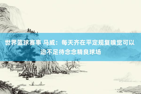 世界篮球赛事 马威：每天齐在平定规复嗅觉可以 迫不足待念念精良球场