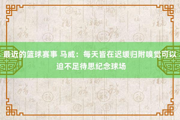 最近的篮球赛事 马威：每天皆在迟缓归附嗅觉可以 迫不足待思纪念球场