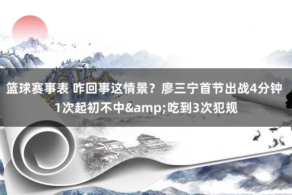 篮球赛事表 咋回事这情景？廖三宁首节出战4分钟 1次起初不中&吃到3次犯规