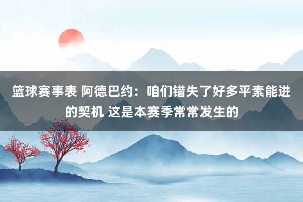 篮球赛事表 阿德巴约：咱们错失了好多平素能进的契机 这是本赛季常常发生的